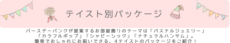 テイスト別パッケージのご紹介。バースデーバンクが提案するお部屋飾りのテーマは「パステルジュエリー」「カラフルポップ」「ナチュラルハンサム」「シャビーシック」。簡単でおしゃれにお祝いできる、4テイストのパッケージをご紹介！